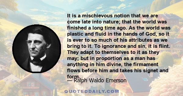 It is a mischievous notion that we are come late into nature; that the world was finished a long time ago. As the world was plastic and fluid in the hands of God, so it is ever to so much of his attributes as we bring