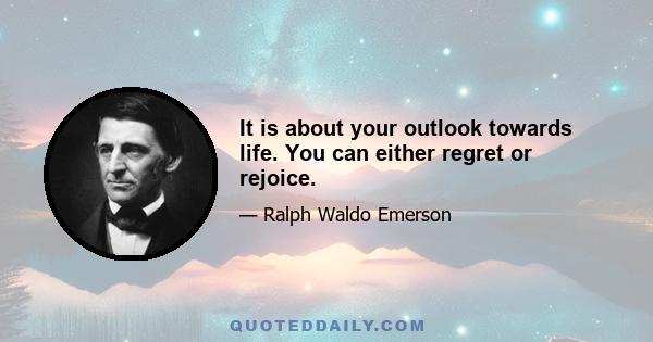 It is about your outlook towards life. You can either regret or rejoice.