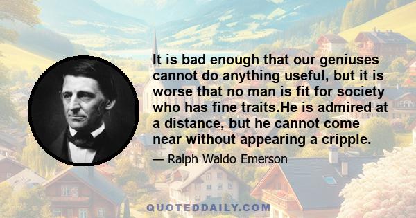 It is bad enough that our geniuses cannot do anything useful, but it is worse that no man is fit for society who has fine traits.He is admired at a distance, but he cannot come near without appearing a cripple.