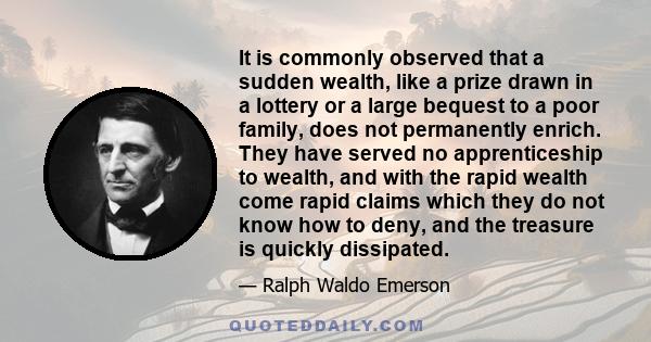 It is commonly observed that a sudden wealth, like a prize drawn in a lottery or a large bequest to a poor family, does not permanently enrich. They have served no apprenticeship to wealth, and with the rapid wealth