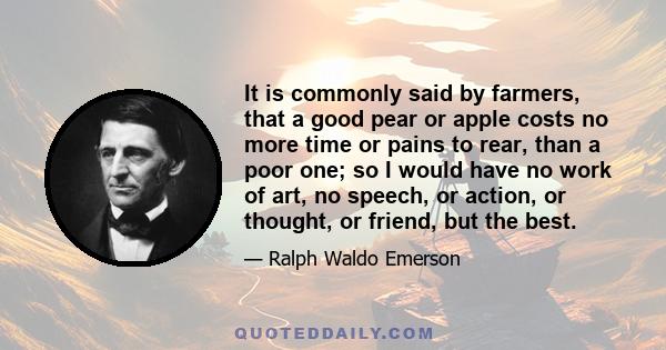 It is commonly said by farmers, that a good pear or apple costs no more time or pains to rear, than a poor one; so I would have no work of art, no speech, or action, or thought, or friend, but the best.