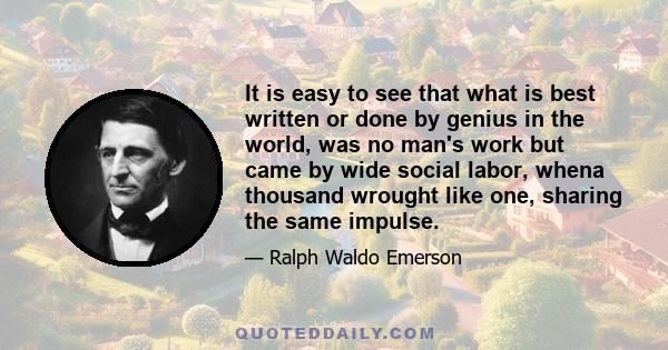 It is easy to see that what is best written or done by genius in the world, was no man's work but came by wide social labor, whena thousand wrought like one, sharing the same impulse.