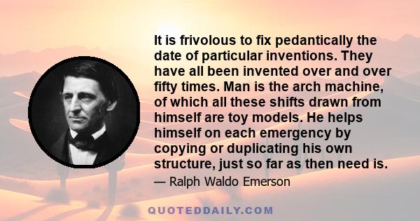 It is frivolous to fix pedantically the date of particular inventions. They have all been invented over and over fifty times. Man is the arch machine, of which all these shifts drawn from himself are toy models. He