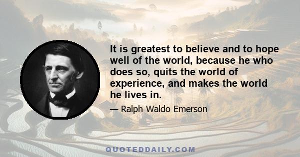 It is greatest to believe and to hope well of the world, because he who does so, quits the world of experience, and makes the world he lives in.