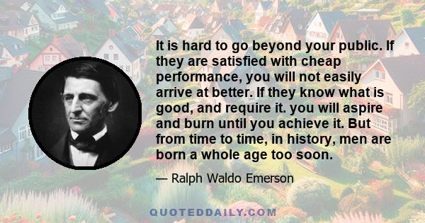 It is hard to go beyond your public. If they are satisfied with cheap performance, you will not easily arrive at better. If they know what is good, and require it. you will aspire and burn until you achieve it. But from 