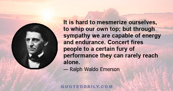 It is hard to mesmerize ourselves, to whip our own top; but through sympathy we are capable of energy and endurance. Concert fires people to a certain fury of performance they can rarely reach alone.