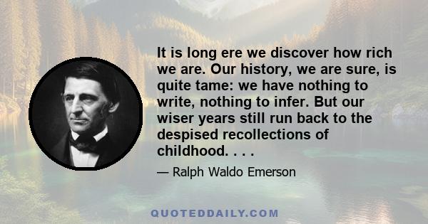 It is long ere we discover how rich we are. Our history, we are sure, is quite tame: we have nothing to write, nothing to infer. But our wiser years still run back to the despised recollections of childhood. . . .