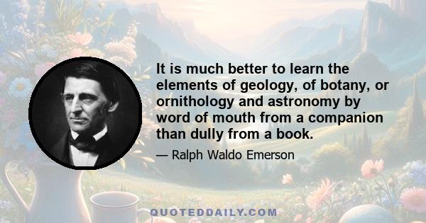 It is much better to learn the elements of geology, of botany, or ornithology and astronomy by word of mouth from a companion than dully from a book.