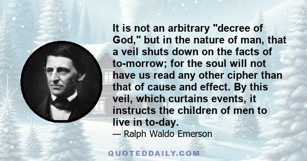 It is not an arbitrary decree of God, but in the nature of man, that a veil shuts down on the facts of to-morrow; for the soul will not have us read any other cipher than that of cause and effect. By this veil, which