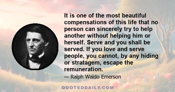 It is one of the most beautiful compensations of this life that no person can sincerely try to help another without helping him or herself. Serve and you shall be served. If you love and serve people, you cannot, by any 