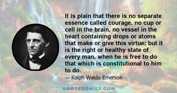 It is plain that there is no separate essence called courage, no cup or cell in the brain, no vessel in the heart containing drops or atoms that make or give this virtue; but it is the right or healthy state of every