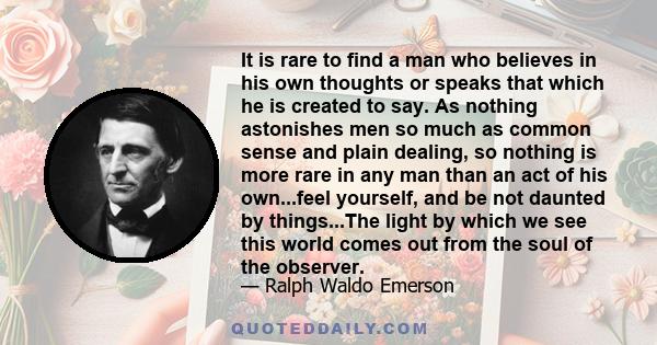 It is rare to find a man who believes in his own thoughts or speaks that which he is created to say. As nothing astonishes men so much as common sense and plain dealing, so nothing is more rare in any man than an act of 