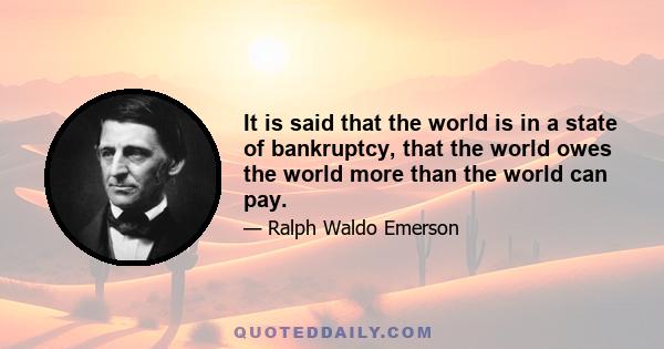 It is said that the world is in a state of bankruptcy, that the world owes the world more than the world can pay.