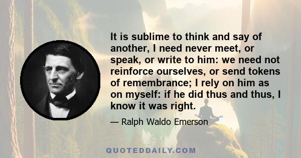 It is sublime to think and say of another, I need never meet, or speak, or write to him: we need not reinforce ourselves, or send tokens of remembrance; I rely on him as on myself: if he did thus and thus, I know it was 