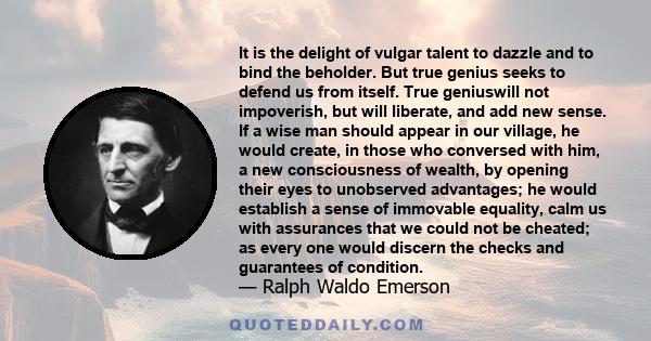 It is the delight of vulgar talent to dazzle and to bind the beholder. But true genius seeks to defend us from itself. True geniuswill not impoverish, but will liberate, and add new sense. If a wise man should appear in 