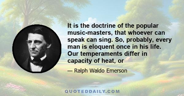 It is the doctrine of the popular music-masters, that whoever can speak can sing. So, probably, every man is eloquent once in his life. Our temperaments differ in capacity of heat, or