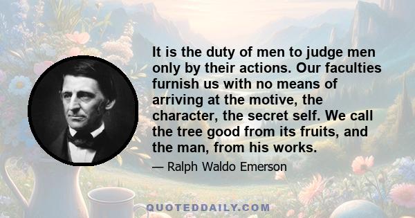 It is the duty of men to judge men only by their actions. Our faculties furnish us with no means of arriving at the motive, the character, the secret self. We call the tree good from its fruits, and the man, from his