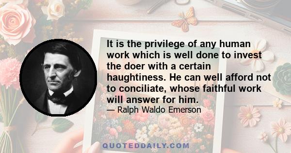 It is the privilege of any human work which is well done to invest the doer with a certain haughtiness. He can well afford not to conciliate, whose faithful work will answer for him.