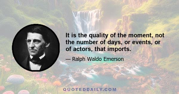 It is the quality of the moment, not the number of days, or events, or of actors, that imports.