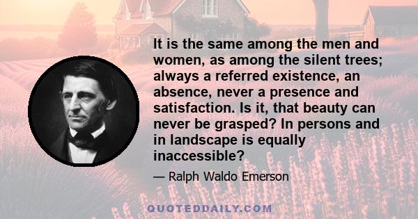 It is the same among the men and women, as among the silent trees; always a referred existence, an absence, never a presence and satisfaction. Is it, that beauty can never be grasped? In persons and in landscape is