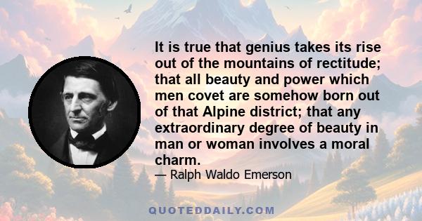 It is true that genius takes its rise out of the mountains of rectitude; that all beauty and power which men covet are somehow born out of that Alpine district; that any extraordinary degree of beauty in man or woman