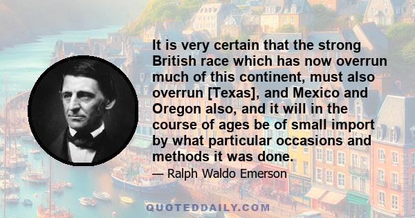 It is very certain that the strong British race which has now overrun much of this continent, must also overrun [Texas], and Mexico and Oregon also, and it will in the course of ages be of small import by what