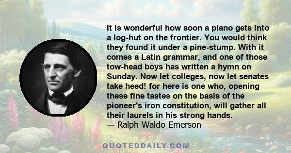 It is wonderful how soon a piano gets into a log-hut on the frontier. You would think they found it under a pine-stump. With it comes a Latin grammar, and one of those tow-head boys has written a hymn on Sunday. Now let 