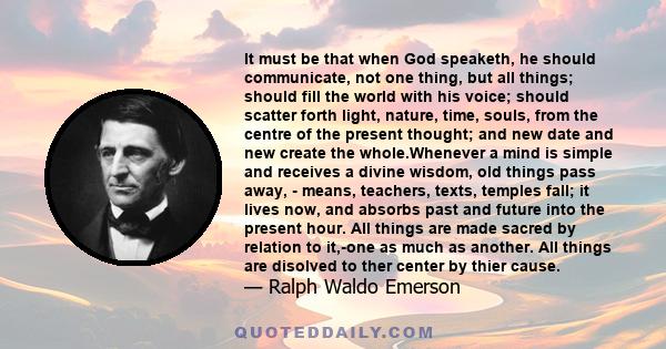 It must be that when God speaketh, he should communicate, not one thing, but all things; should fill the world with his voice; should scatter forth light, nature, time, souls, from the centre of the present thought; and 