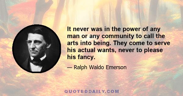 It never was in the power of any man or any community to call the arts into being. They come to serve his actual wants, never to please his fancy.