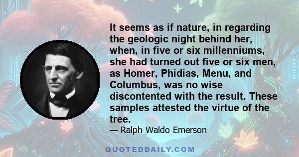 It seems as if nature, in regarding the geologic night behind her, when, in five or six millenniums, she had turned out five or six men, as Homer, Phidias, Menu, and Columbus, was no wise discontented with the result.