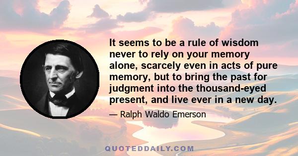 It seems to be a rule of wisdom never to rely on your memory alone, scarcely even in acts of pure memory, but to bring the past for judgment into the thousand-eyed present, and live ever in a new day.