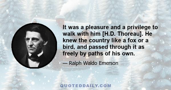 It was a pleasure and a privilege to walk with him [H.D. Thoreau]. He knew the country like a fox or a bird, and passed through it as freely by paths of his own.