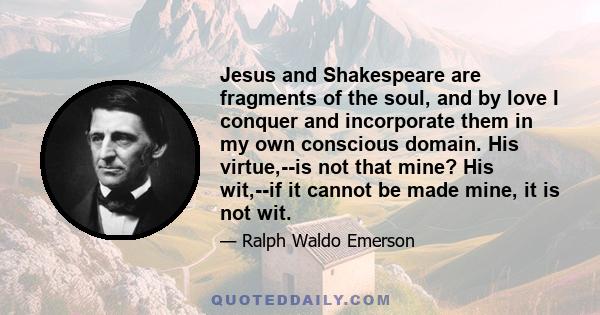 Jesus and Shakespeare are fragments of the soul, and by love I conquer and incorporate them in my own conscious domain. His virtue,--is not that mine? His wit,--if it cannot be made mine, it is not wit.