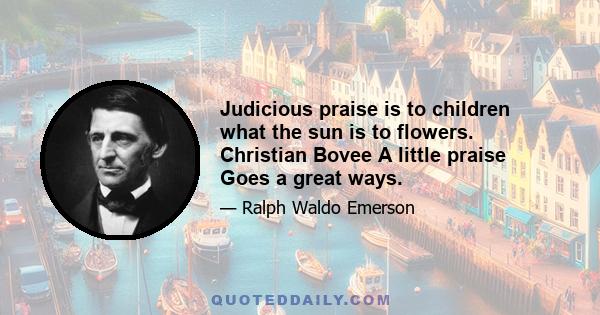 Judicious praise is to children what the sun is to flowers. Christian Bovee A little praise Goes a great ways.