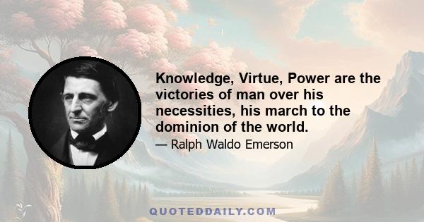 Knowledge, Virtue, Power are the victories of man over his necessities, his march to the dominion of the world.