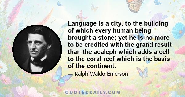 Language is a city, to the building of which every human being brought a stone; yet he is no more to be credited with the grand result than the acaleph which adds a cell to the coral reef which is the basis of the