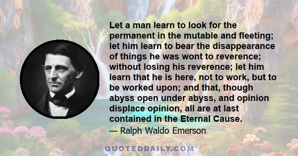 Let a man learn to look for the permanent in the mutable and fleeting; let him learn to bear the disappearance of things he was wont to reverence; without losing his reverence; let him learn that he is here, not to