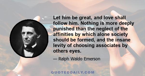 Let him be great, and love shall follow him. Nothing is more deeply punished than the neglect of the affinities by which alone society should be formed, and the insane levity of choosing associates by others eyes.