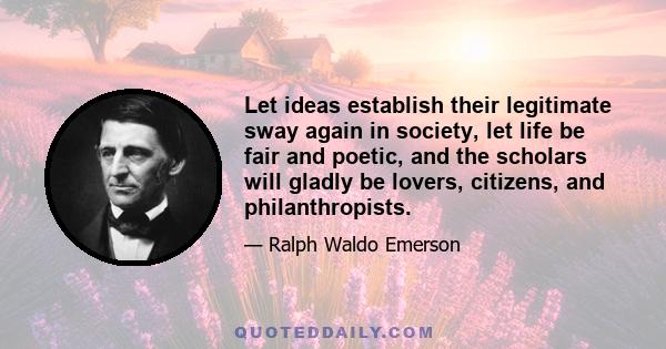 Let ideas establish their legitimate sway again in society, let life be fair and poetic, and the scholars will gladly be lovers, citizens, and philanthropists.