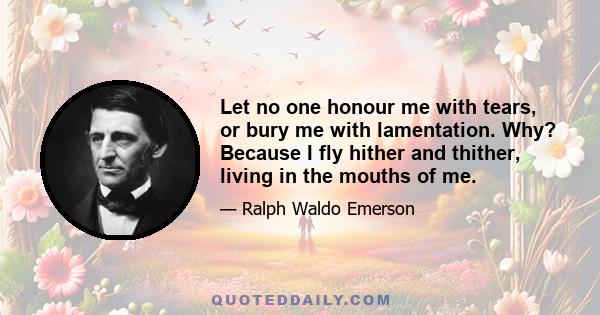 Let no one honour me with tears, or bury me with lamentation. Why? Because I fly hither and thither, living in the mouths of me.