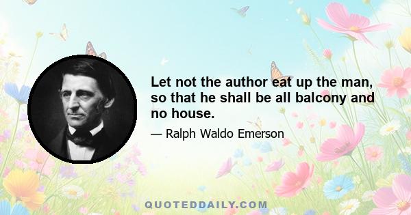 Let not the author eat up the man, so that he shall be all balcony and no house.