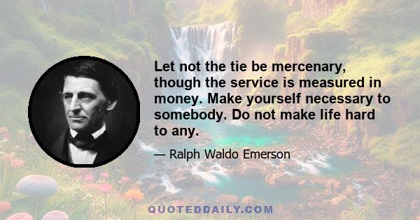 Let not the tie be mercenary, though the service is measured in money. Make yourself necessary to somebody. Do not make life hard to any.