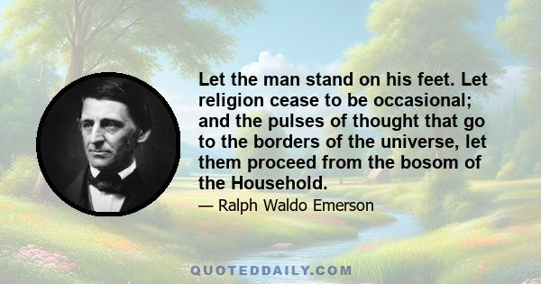 Let the man stand on his feet. Let religion cease to be occasional; and the pulses of thought that go to the borders of the universe, let them proceed from the bosom of the Household.