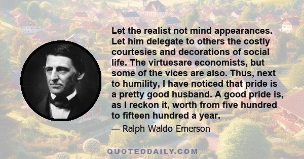 Let the realist not mind appearances. Let him delegate to others the costly courtesies and decorations of social life. The virtuesare economists, but some of the vices are also. Thus, next to humility, I have noticed