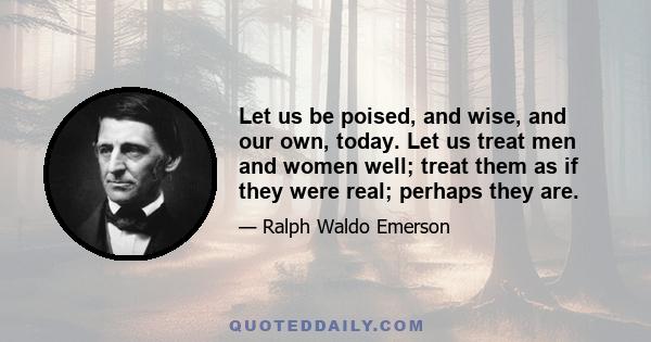 Let us be poised, and wise, and our own, today. Let us treat men and women well; treat them as if they were real; perhaps they are.