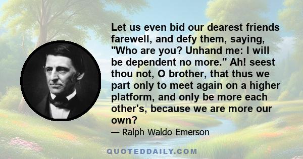 Let us even bid our dearest friends farewell, and defy them, saying, Who are you? Unhand me: I will be dependent no more. Ah! seest thou not, O brother, that thus we part only to meet again on a higher platform, and