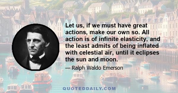 Let us, if we must have great actions, make our own so. All action is of infinite elasticity, and the least admits of being inflated with celestial air, until it eclipses the sun and moon.