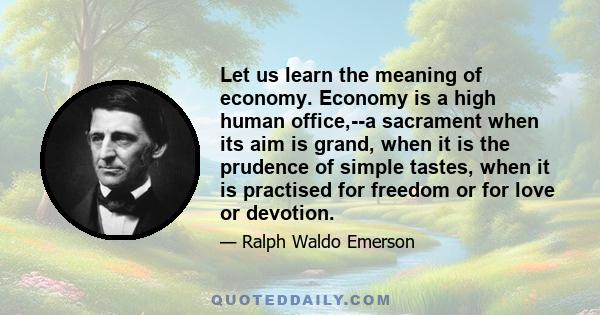 Let us learn the meaning of economy. Economy is a high human office,--a sacrament when its aim is grand, when it is the prudence of simple tastes, when it is practised for freedom or for love or devotion.