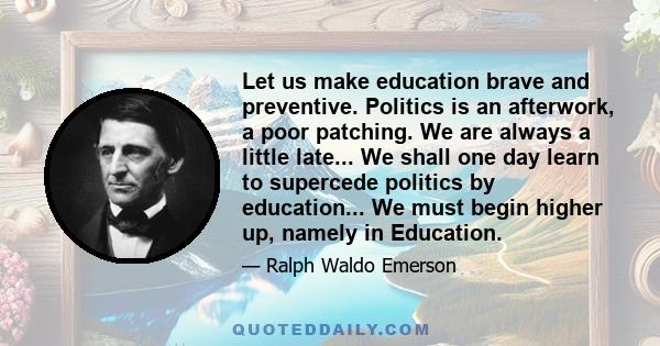 Let us make education brave and preventive. Politics is an afterwork, a poor patching. We are always a little late... We shall one day learn to supercede politics by education... We must begin higher up, namely in