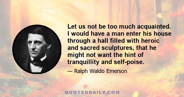 Let us not be too much acquainted. I would have a man enter his house through a hall filled with heroic and sacred sculptures, that he might not want the hint of tranquillity and self-poise.